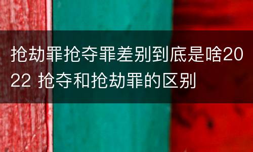 抢劫罪抢夺罪差别到底是啥2022 抢夺和抢劫罪的区别