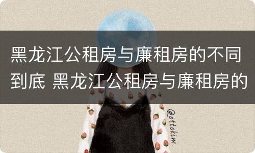 黑龙江公租房与廉租房的不同到底 黑龙江公租房与廉租房的不同到底在哪