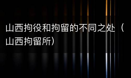 山西拘役和拘留的不同之处（山西拘留所）