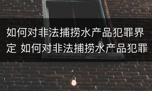 如何对非法捕捞水产品犯罪界定 如何对非法捕捞水产品犯罪界定进行处罚