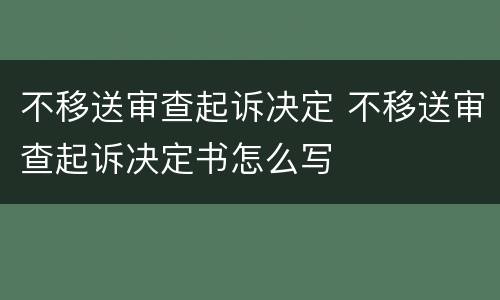 不移送审查起诉决定 不移送审查起诉决定书怎么写