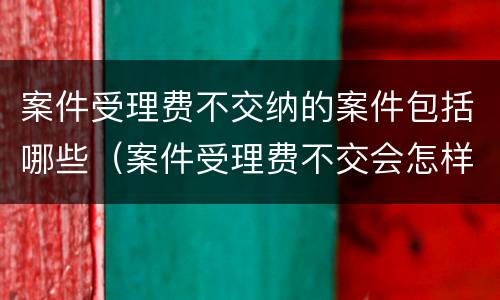 案件受理费不交纳的案件包括哪些（案件受理费不交会怎样）