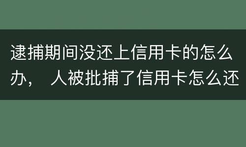 逮捕期间没还上信用卡的怎么办， 人被批捕了信用卡怎么还