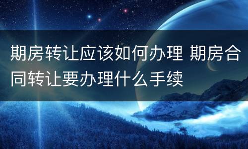 期房转让应该如何办理 期房合同转让要办理什么手续