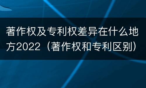 著作权及专利权差异在什么地方2022（著作权和专利区别）