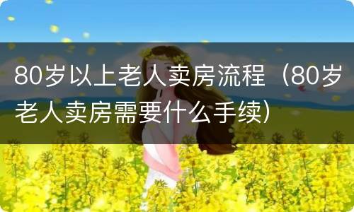 80岁以上老人卖房流程（80岁老人卖房需要什么手续）