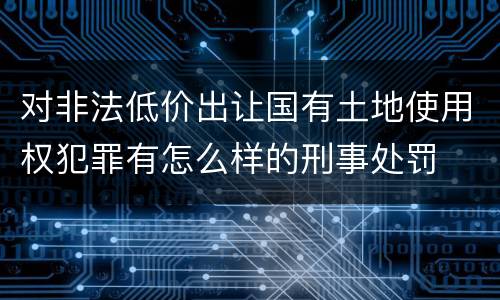 对非法低价出让国有土地使用权犯罪有怎么样的刑事处罚