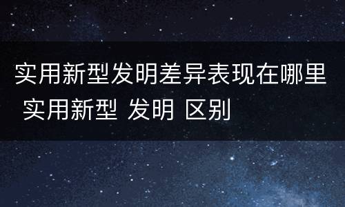 实用新型发明差异表现在哪里 实用新型 发明 区别