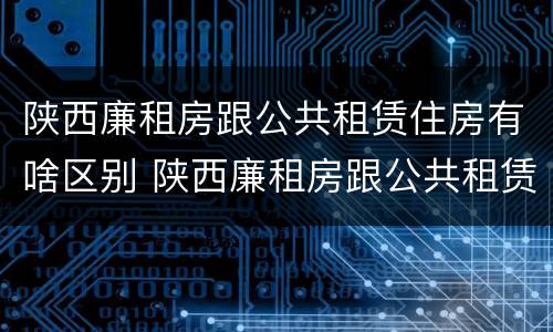 陕西廉租房跟公共租赁住房有啥区别 陕西廉租房跟公共租赁住房有啥区别呢