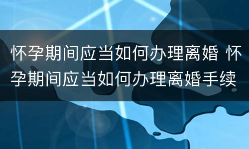 怀孕期间应当如何办理离婚 怀孕期间应当如何办理离婚手续