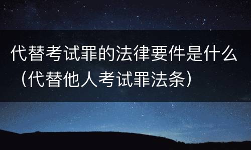 代替考试罪的法律要件是什么（代替他人考试罪法条）