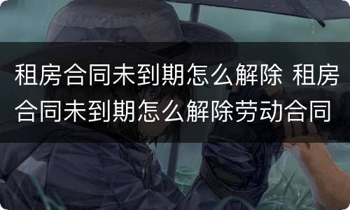 租房合同未到期怎么解除 租房合同未到期怎么解除劳动合同