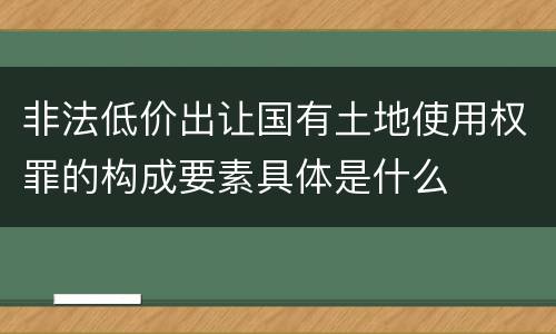 非法低价出让国有土地使用权罪的构成要素具体是什么