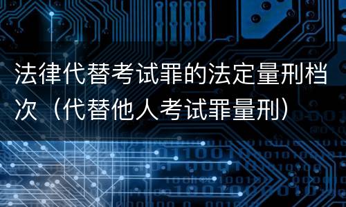 法律代替考试罪的法定量刑档次（代替他人考试罪量刑）
