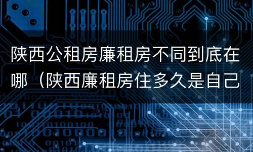 陕西公租房廉租房不同到底在哪（陕西廉租房住多久是自己的）