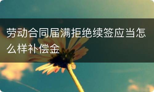 劳动合同届满拒绝续签应当怎么样补偿金