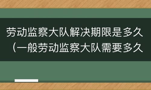 劳动监察大队解决期限是多久（一般劳动监察大队需要多久解决）