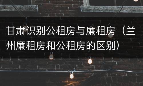 甘肃识别公租房与廉租房（兰州廉租房和公租房的区别）