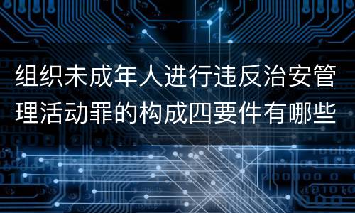 组织未成年人进行违反治安管理活动罪的构成四要件有哪些