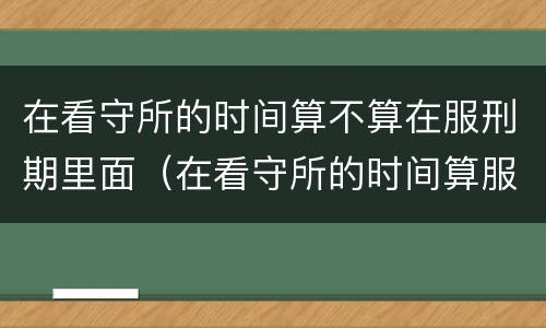 在看守所的时间算不算在服刑期里面（在看守所的时间算服刑期么）