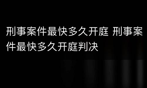 刑事案件最快多久开庭 刑事案件最快多久开庭判决