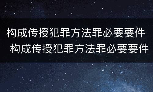 构成传授犯罪方法罪必要要件 构成传授犯罪方法罪必要要件有哪些