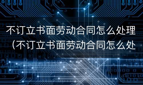 不订立书面劳动合同怎么处理（不订立书面劳动合同怎么处理）