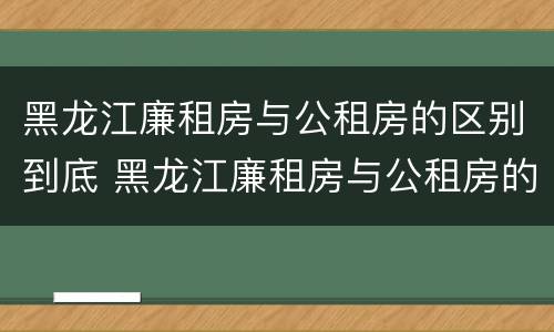 黑龙江廉租房与公租房的区别到底 黑龙江廉租房与公租房的区别到底是什么