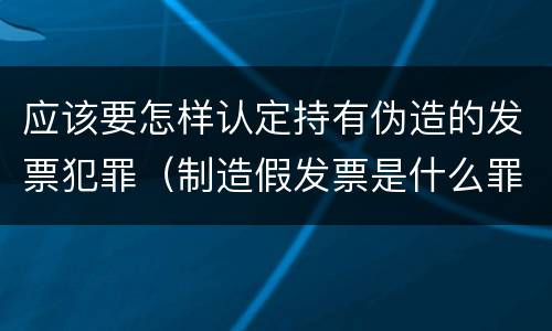 应该要怎样认定持有伪造的发票犯罪（制造假发票是什么罪名）