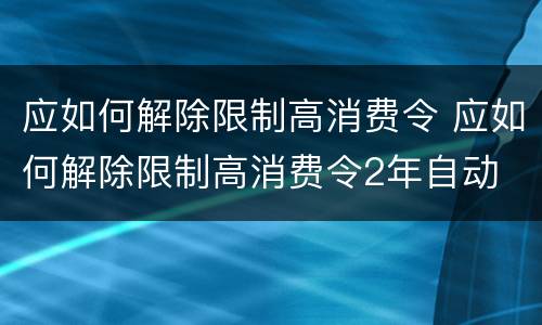 应如何解除限制高消费令 应如何解除限制高消费令2年自动