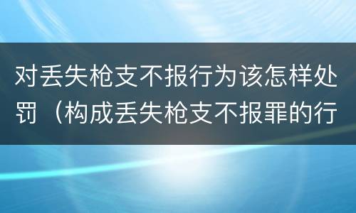 对丢失枪支不报行为该怎样处罚（构成丢失枪支不报罪的行为）
