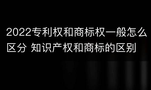 2022专利权和商标权一般怎么区分 知识产权和商标的区别