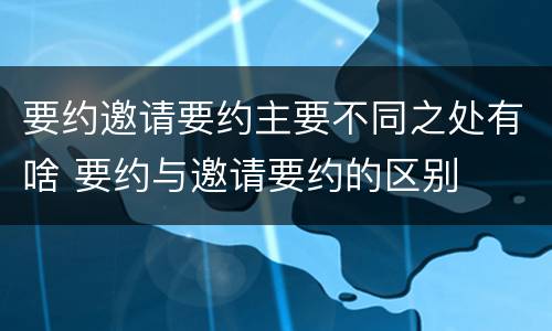 要约邀请要约主要不同之处有啥 要约与邀请要约的区别