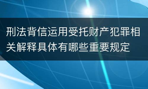 刑法背信运用受托财产犯罪相关解释具体有哪些重要规定