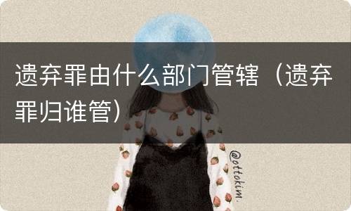 遗弃罪由什么部门管辖（遗弃罪归谁管）
