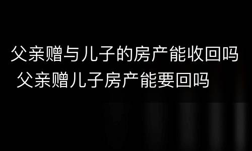父亲赠与儿子的房产能收回吗 父亲赠儿子房产能要回吗