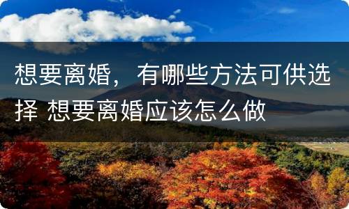 想要离婚，有哪些方法可供选择 想要离婚应该怎么做