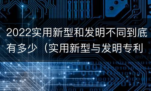 2022实用新型和发明不同到底有多少（实用新型与发明专利的区别有哪些）