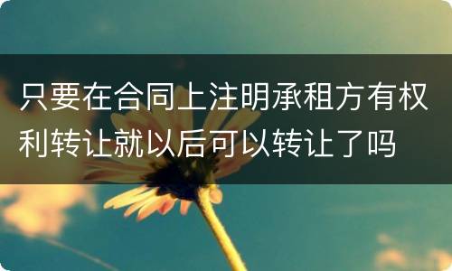 只要在合同上注明承租方有权利转让就以后可以转让了吗
