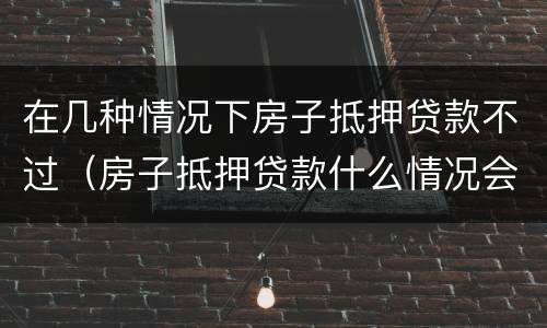 在几种情况下房子抵押贷款不过（房子抵押贷款什么情况会拒贷）