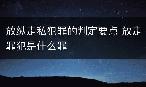 放纵走私犯罪的判定要点 放走罪犯是什么罪