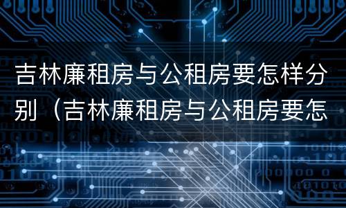 吉林廉租房与公租房要怎样分别（吉林廉租房与公租房要怎样分别呢）