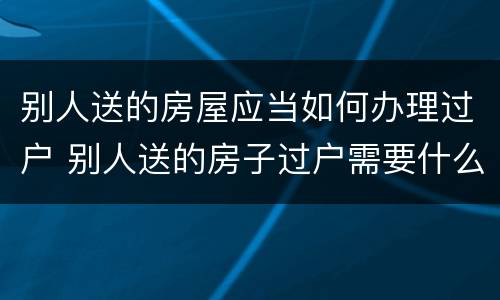 别人送的房屋应当如何办理过户 别人送的房子过户需要什么手续