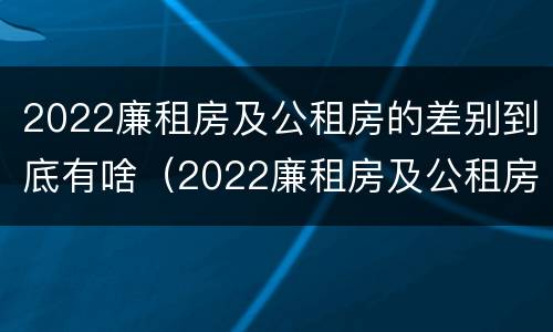 2022廉租房及公租房的差别到底有啥（2022廉租房及公租房的差别到底有啥不同）