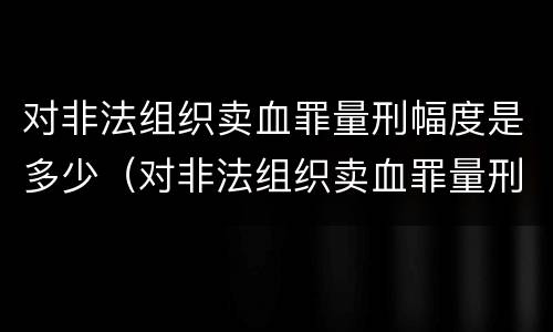 对非法组织卖血罪量刑幅度是多少（对非法组织卖血罪量刑幅度是多少年）