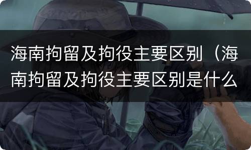 海南拘留及拘役主要区别（海南拘留及拘役主要区别是什么）