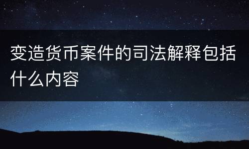 变造货币案件的司法解释包括什么内容