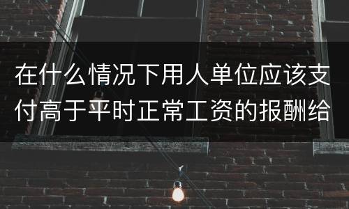 在什么情况下用人单位应该支付高于平时正常工资的报酬给劳动者