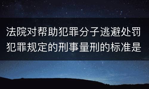 法院对帮助犯罪分子逃避处罚犯罪规定的刑事量刑的标准是什么