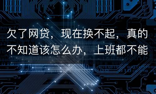 欠了网贷，现在换不起，真的不知道该怎么办，上班都不能好好上了